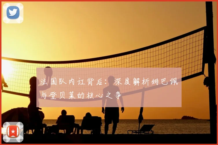 法国队内讧背后：深度解析姆巴佩与登贝莱的核心之争