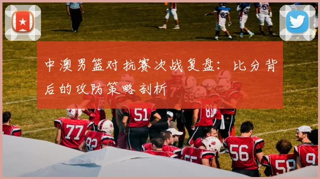 中澳男篮对抗赛次战复盘:比分背后的攻防策略剖析