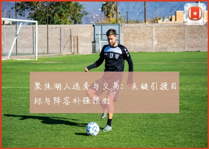 聚焦湖人选秀与交易：关键引援目标与阵容补强预测