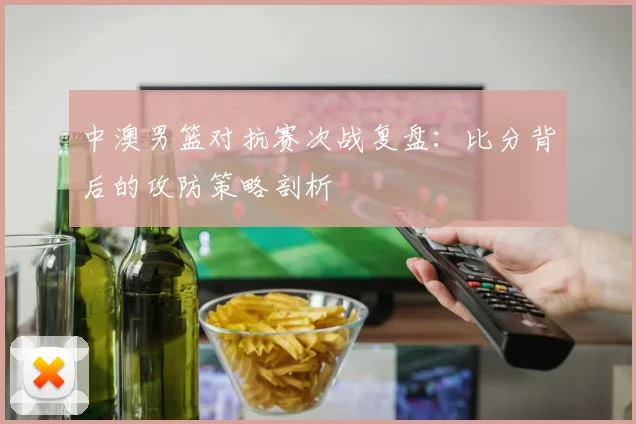 中澳男篮对抗赛次战复盘：比分背后的攻防策略剖析