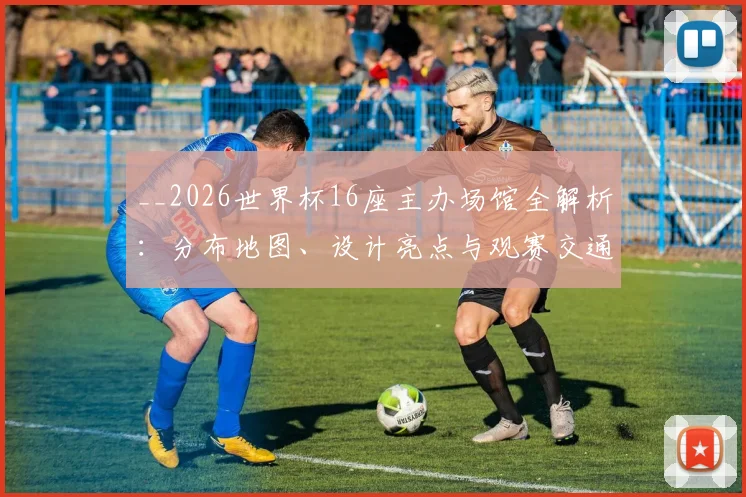 __2026世界杯16座主办场馆全解析：分布地图、设计亮点与观赛交通全攻略__