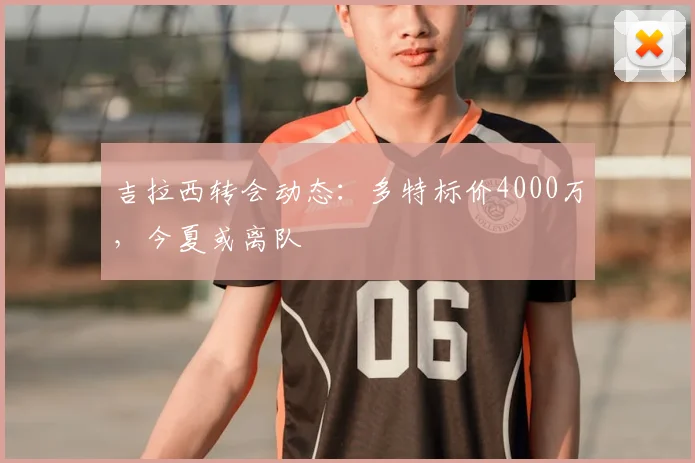 吉拉西转会动态：多特标价4000万，今夏或离队