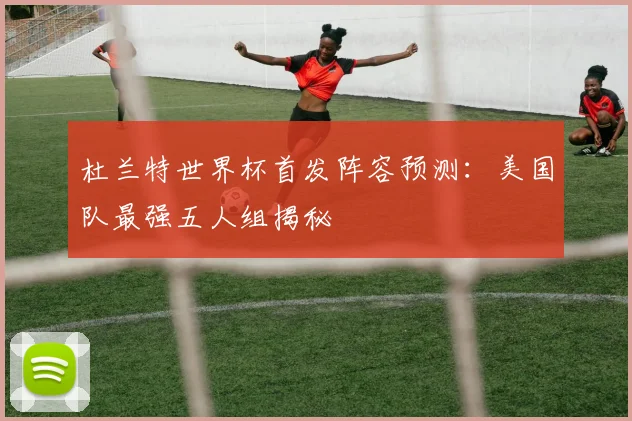 杜兰特世界杯首发阵容预测:美国队最强五人组揭秘