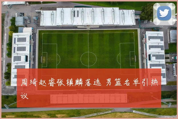 周琦赵睿张镇麟落选 男篮名单引热议