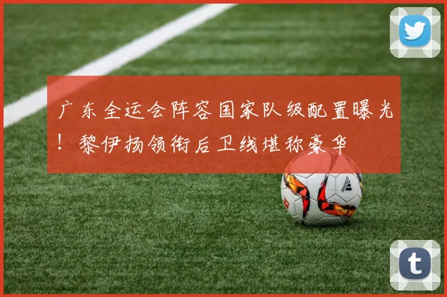 广东全运会阵容国家队级配置曝光！黎伊扬领衔后卫线堪称豪华
