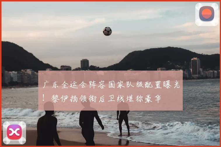 广东全运会阵容国家队级配置曝光！黎伊扬领衔后卫线堪称豪华