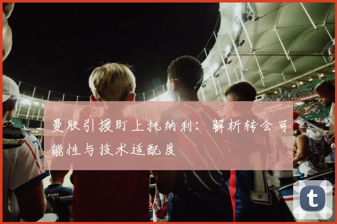 曼联引援盯上托纳利:解析转会可能性与技术适配度