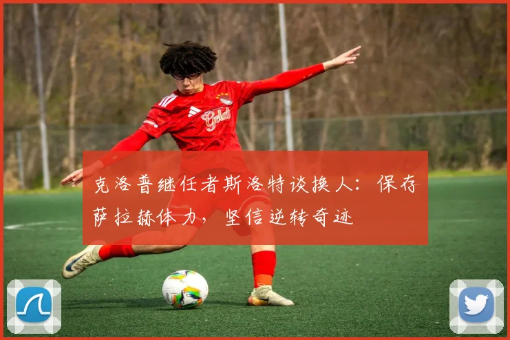 克洛普继任者斯洛特谈换人：保存萨拉赫体力，坚信逆转奇迹
