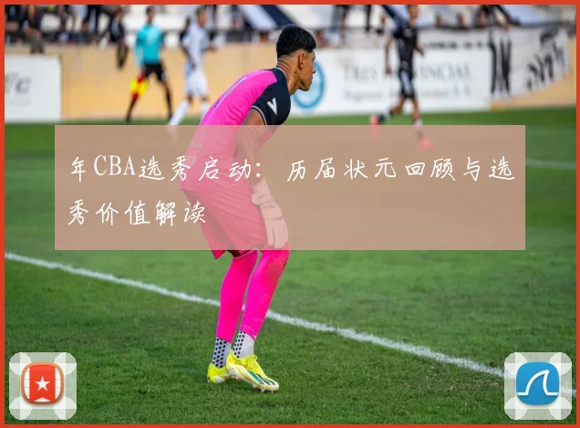 年CBA选秀启动：历届状元回顾与选秀价值解读