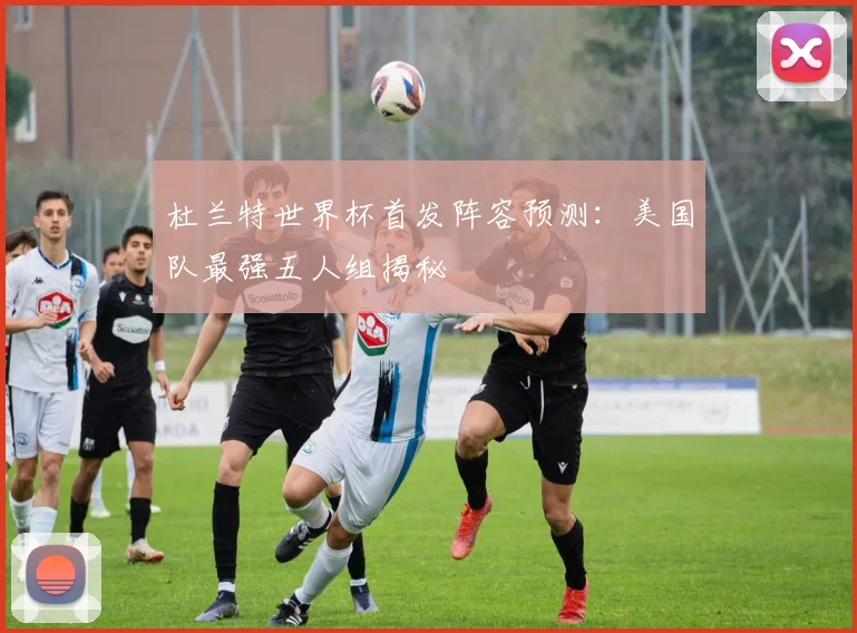 杜兰特世界杯首发阵容预测:美国队最强五人组揭秘