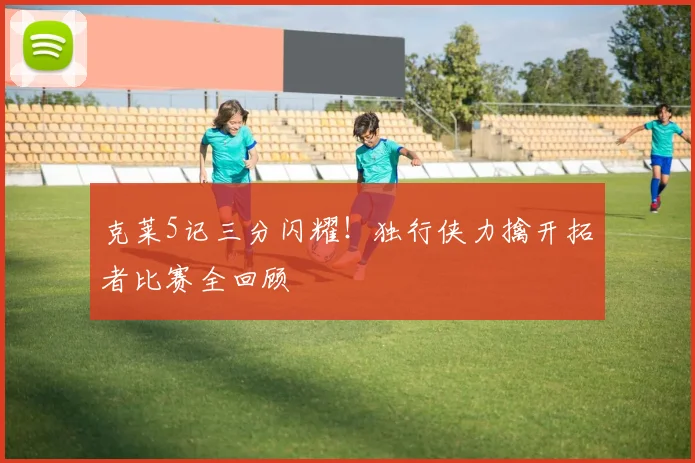 克莱5记三分闪耀！独行侠力擒开拓者比赛全回顾