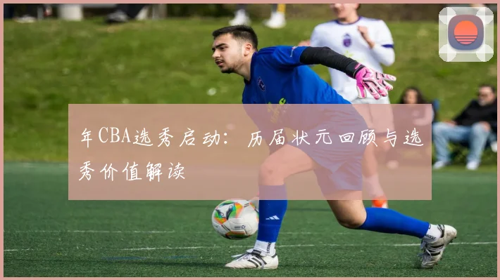 年CBA选秀启动：历届状元回顾与选秀价值解读