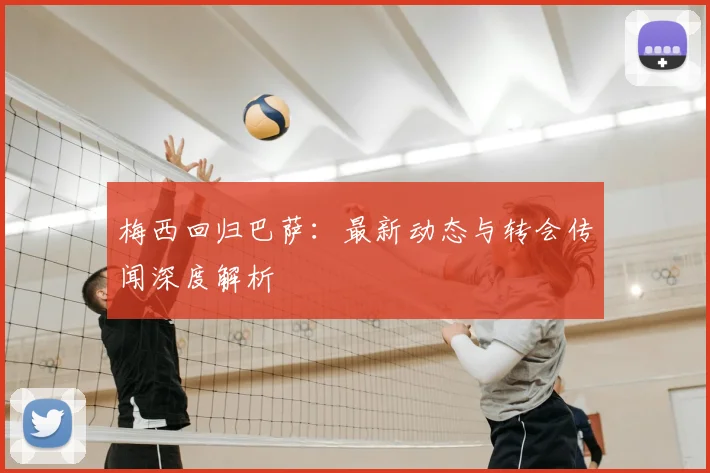 梅西回归巴萨：最新动态与转会传闻深度解析