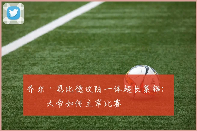 乔尔·恩比德攻防一体超长集锦：看大帝如何主宰比赛