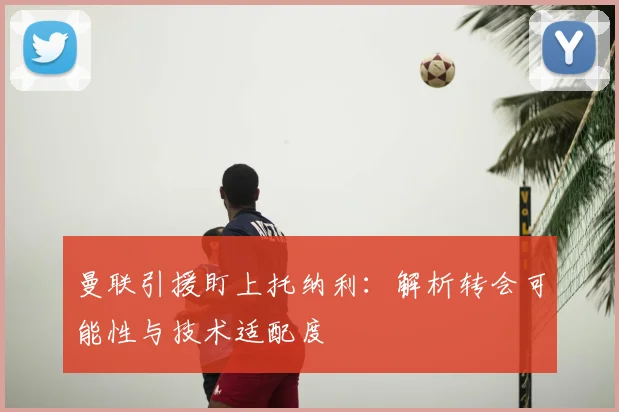 曼联引援盯上托纳利:解析转会可能性与技术适配度