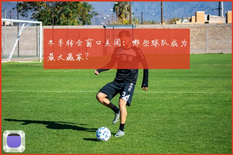 冬季转会窗口关闭：哪些球队成为最大赢家？