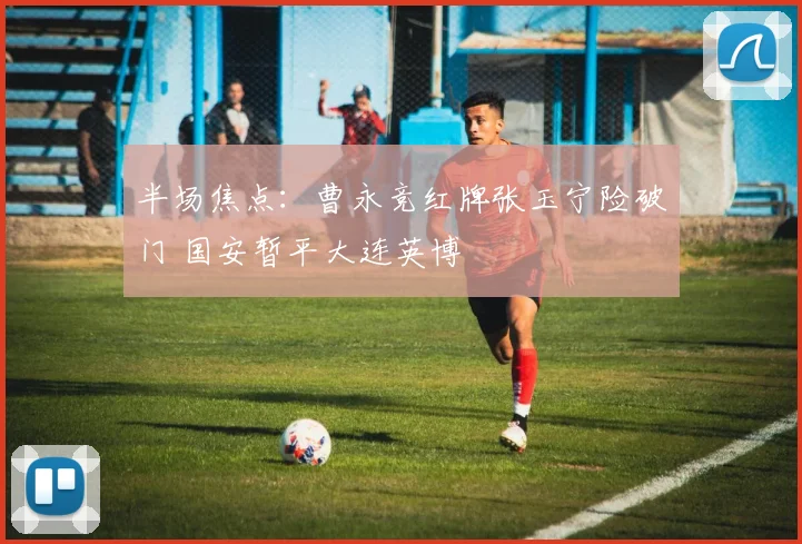 半场焦点：曹永竞红牌张玉宁险破门 国安暂平大连英博